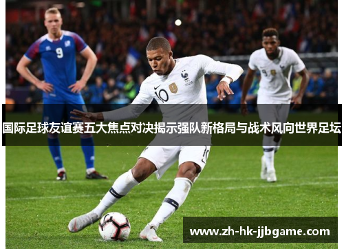 国际足球友谊赛五大焦点对决揭示强队新格局与战术风向世界足坛 国际足球友谊赛五大焦点对决揭示强队新格局与战术风向世界足坛