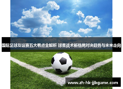 国际足球友谊赛五大看点全解析 球星战术新格局对决趋势与未来走向 国际足球友谊赛五大看点全解析 球星战术新格局对决趋势与未来走向