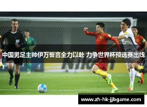 中国男足主帅伊万誓言全力以赴 力争世界杯预选赛出线 中国男足主帅伊万誓言全力以赴 力争世界杯预选赛出线